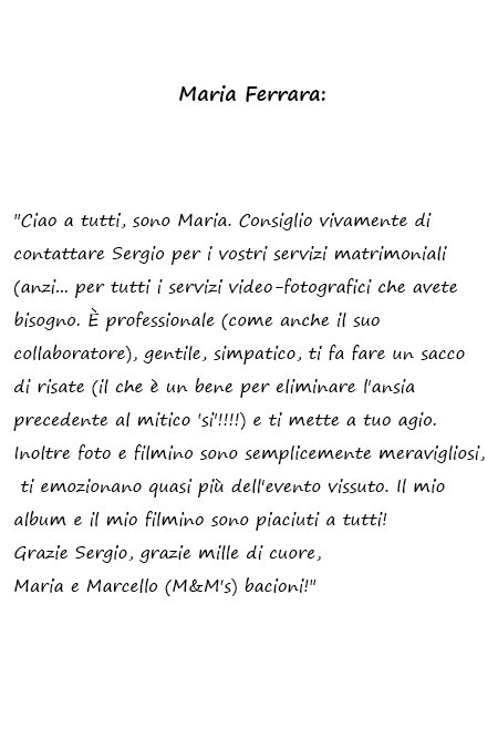 Maria e Marcello Ciao a tutti, sono Maria. Consiglio vivamente di contattare Sergio per i vostri servizi matrimoniali (anzi... per tutti i servizi video-fotografici che avete bisogno. È professionale (come anche il suo collaboratore), gentile, simpatico, ti fa fare un sacco di risate (il che è un bene per eliminare l'ansia precedente al mitico 'si'!!!!) e ti mette a tuo agio. Inoltre foto e filmino sono semplicemente meravigliosi, ti emozionano quasi più dell'evento vissuto. Il mio album e il mio filmino sono piaciuti a tutti! Grazie Sergio, grazie mille di cuore, Maria e Marcello (M&M's) bacioni!