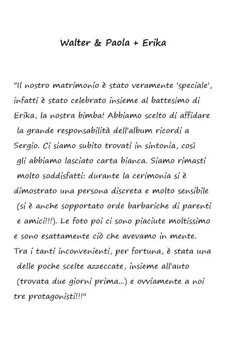 Walter & Paola + Erika Il nostro matrimonio è stato veramente 'speciale', infatti è stato celebrato insieme al battesimo di Erika, la nostra bimba! Abbiamo scelto di affidare la grande responsabilità dell'album ricordi a Sergio. Ci siamo subito trovati in sintonia, così gli abbiamo lasciato carta bianca. Siamo rimasti molto soddisfatti: durante la cerimonia si è dimostrato una persona discreta e molto sensibile (si è anche sopportato orde barbariche di parenti e amici!!!). Le foto poi ci sono piaciute moltissimo e sono esattamente ciò che avevamo in mente. Tra i tanti inconvenienti, per fortuna, è stata una delle poche scelte azzeccate, insieme all'auto (trovata due giorni prima...) e ovviamente a noi tre protagonisti!!!