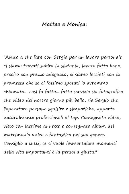 Matteo e Monica Avuto a che fare con Sergio per un lavoro personale, ci siamo trovati subito in sintonia, lavoro fatto bene, preciso con prezzo adeguato, ci siamo lasciati con la promessa che se ci fossimo sposati lo avremmo chiamato... così fu fatto... fatto servizio sia fotografico che video del nostro giorno più bello, sia Sergio che l'operatore persone squisite e simpatiche, apparte naturalmente professionali al top. Consegnato video, visto con lacrime annesse e consegnato album del matrimonio unico e fantastico nel suo genere. Consiglio a tutti, se si vuole immortalare momenti della vita importanti è la persona giusta.