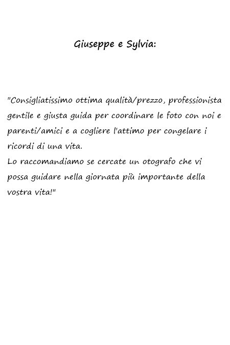 Sylvia e Giuseppe Consigliatissimo ottima qualità/prezzo, professionista gentile e giusta guida per coordinare le foto con noi e parenti/amici e a cogliere l'attimo per congelare i ricordi di una vita. Lo raccomandiamo se cercate un fotografo che vi possa guidare nella giornata più importante della vostra vita!